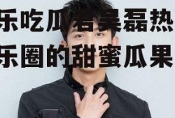 娱乐吃瓜君吴磊热吧,娱乐圈的甜蜜瓜果