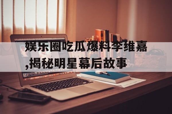 娱乐圈吃瓜爆料李维嘉,揭秘明星幕后故事
