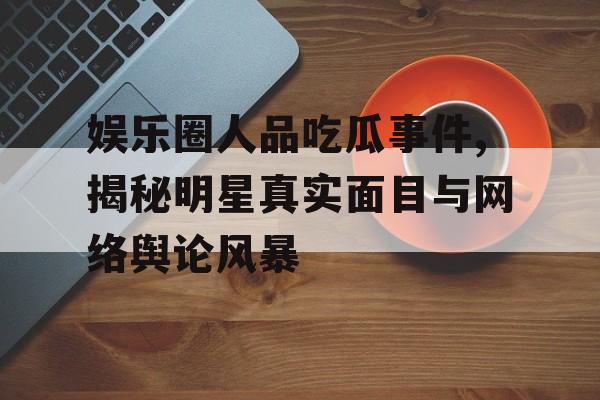 娱乐圈人品吃瓜事件,揭秘明星真实面目与网络舆论风暴