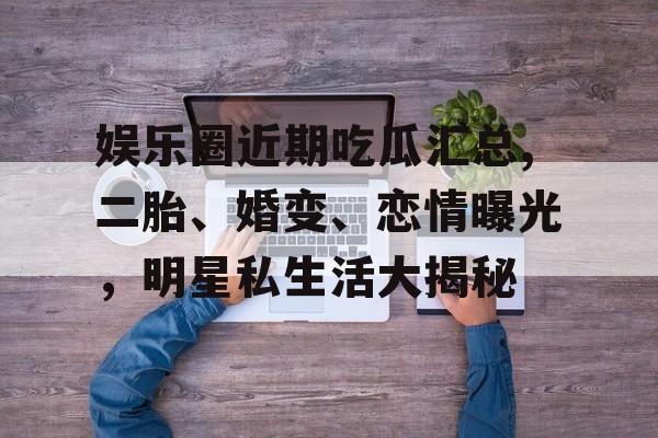 娱乐圈近期吃瓜汇总,二胎、婚变、恋情曝光，明星私生活大揭秘