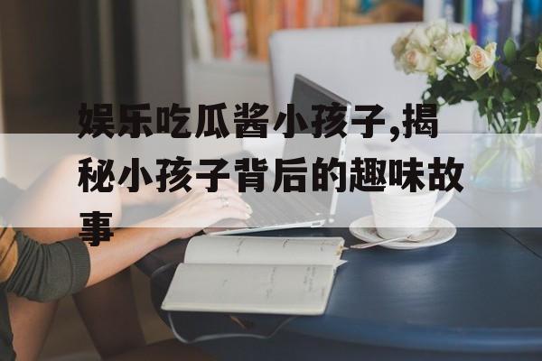 娱乐吃瓜酱小孩子,揭秘小孩子背后的趣味故事