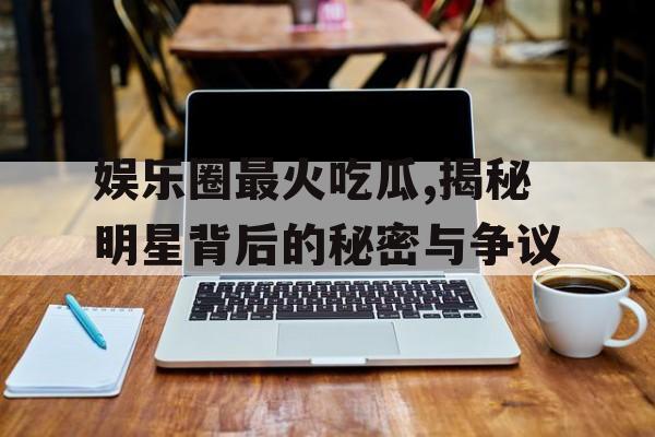 娱乐圈最火吃瓜,揭秘明星背后的秘密与争议