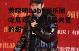 黄晓明baby娱乐圈吃瓜记,揭秘明星夫妻的甜蜜与争议