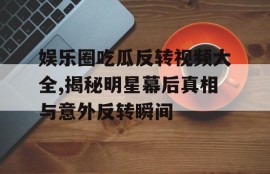 娱乐圈吃瓜反转视频大全,揭秘明星幕后真相与意外反转瞬间