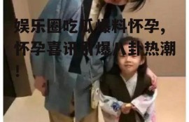 娱乐圈吃瓜爆料怀孕,怀孕喜讯引爆八卦热潮！