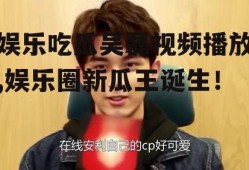 娱乐吃瓜吴磊视频播放,娱乐圈新瓜王诞生！