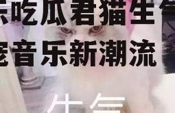 娱乐吃瓜君猫生气歌,萌宠音乐新潮流