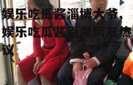 娱乐吃瓜酱淄博大爷,娱乐吃瓜酱引发网友热议