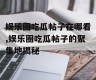 娱乐圈吃瓜帖子在哪看,娱乐圈吃瓜帖子的聚集地揭秘