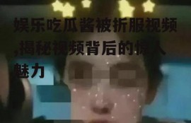 娱乐吃瓜酱被折服视频,揭秘视频背后的惊人魅力