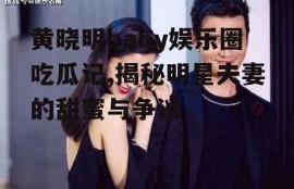 黄晓明baby娱乐圈吃瓜记,揭秘明星夫妻的甜蜜与争议