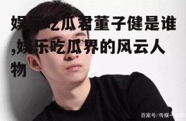 娱乐吃瓜君董子健是谁,娱乐吃瓜界的风云人物