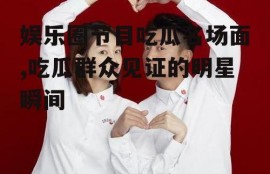 娱乐圈节目吃瓜名场面,吃瓜群众见证的明星瞬间