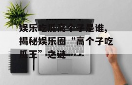 娱乐吃瓜高个子是谁,揭秘娱乐圈“高个子吃瓜王”之谜