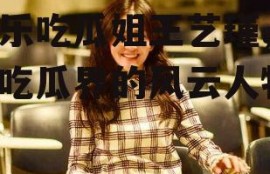 娱乐吃瓜姐王艺瑾,娱乐吃瓜界的风云人物