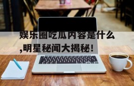 娱乐圈吃瓜内容是什么,明星秘闻大揭秘！