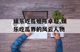 娱乐吃瓜姐陈卓璇,娱乐吃瓜界的风云人物