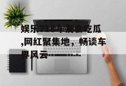 娱乐718车友会吃瓜,网红聚集地，畅谈车界风云