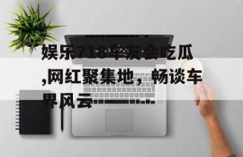娱乐718车友会吃瓜,网红聚集地，畅谈车界风云