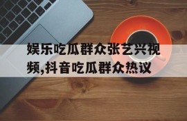 娱乐吃瓜群众张艺兴视频,抖音吃瓜群众热议