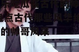 娱乐吃瓜酱古代的帅哥,盘点古代那些风华绝代的帅哥风采