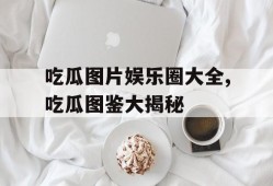 吃瓜图片娱乐圈大全,吃瓜图鉴大揭秘