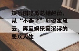 娱乐圈吃瓜总结赵薇,从“小燕子”到资本风云，再至娱乐圈沉浮的悲欢人生
