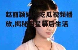 赵丽颖娱乐吃瓜视频播放,揭秘明星幕后生活
