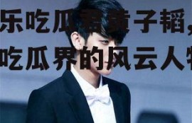 娱乐吃瓜君黄子韬,娱乐吃瓜界的风云人物