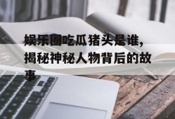 娱乐圈吃瓜猪头是谁,揭秘神秘人物背后的故事
