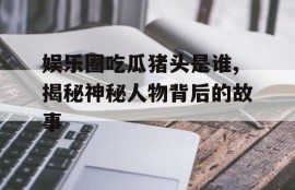 娱乐圈吃瓜猪头是谁,揭秘神秘人物背后的故事