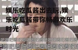 娱乐吃瓜酱出去玩,娱乐吃瓜酱带你畅游欢乐时光