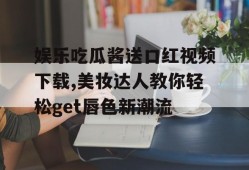娱乐吃瓜酱送口红视频下载,美妆达人教你轻松get唇色新潮流