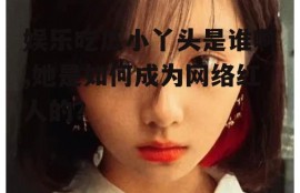 娱乐吃瓜小丫头是谁啊,她是如何成为网络红人的？