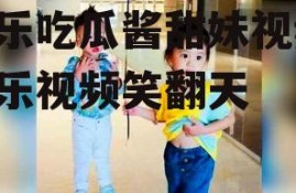 娱乐吃瓜酱甜妹视频,娱乐视频笑翻天