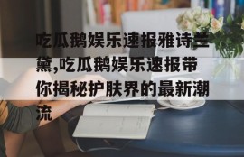 吃瓜鹅娱乐速报雅诗兰黛,吃瓜鹅娱乐速报带你揭秘护肤界的最新潮流