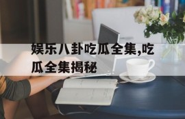 娱乐八卦吃瓜全集,吃瓜全集揭秘
