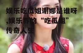 娱乐吃瓜姐谢娜是谁呀,娱乐界的“吃瓜姐”传奇人生