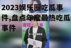 2023娱乐圈吃瓜事件,盘点年度最热吃瓜事件