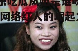 娱乐吃瓜凤姐是谁呀视频,网络红人的崛起之路