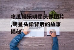 吃瓜娱乐明星头像图片,明星头像背后的故事揭秘”