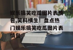 娱乐搞笑吃瓜图片表情包,笑料横生！盘点热门娱乐搞笑吃瓜图片表情包
