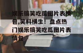娱乐搞笑吃瓜图片表情包,笑料横生！盘点热门娱乐搞笑吃瓜图片表情包