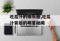 吃瓜汁的娱乐圈,吃瓜汁背后的明星秘闻