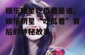 娱乐明星吃瓜君是谁,娱乐明星“吃瓜君”背后的神秘故事
