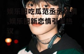 娱乐圈吃瓜范丞丞恋情,娱乐圈新恋情引发热议