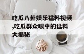 吃瓜八卦娱乐猛料视频,吃瓜群众眼中的猛料大揭秘