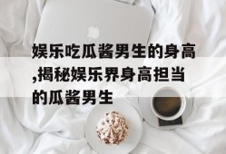娱乐吃瓜酱男生的身高,揭秘娱乐界身高担当的瓜酱男生