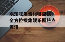 娱乐吃瓜素材哪里找,全方位搜集娱乐圈热点资讯