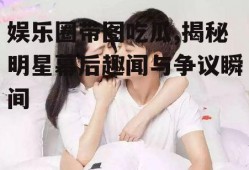 娱乐圈带图吃瓜,揭秘明星幕后趣闻与争议瞬间